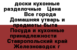   доски кухонные разделочные › Цена ­ 100 - Все города Домашняя утварь и предметы быта » Посуда и кухонные принадлежности   . Ставропольский край,Железноводск г.